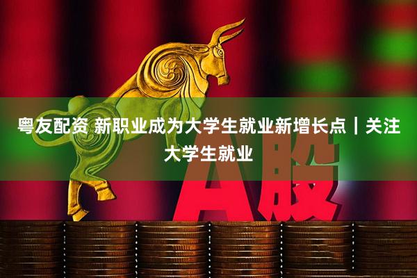 粤友配资 新职业成为大学生就业新增长点｜关注大学生就业
