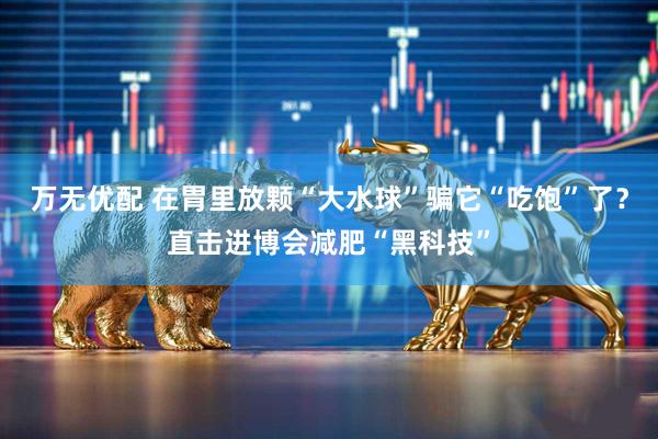 万无优配 在胃里放颗“大水球”骗它“吃饱”了？直击进博会减肥“黑科技”
