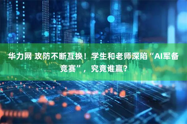 华力网 攻防不断互换！学生和老师深陷“AI军备竞赛”，究竟谁赢？