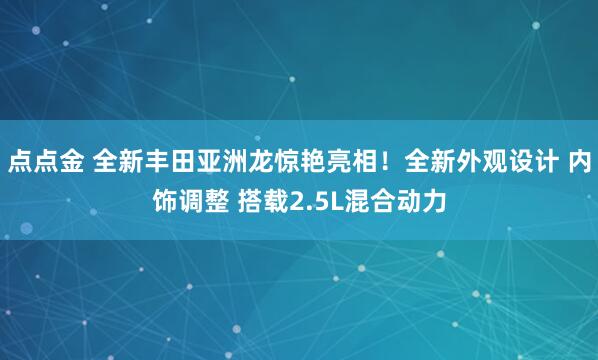 点点金 全新丰田亚洲龙惊艳亮相！全新外观设计 内饰调整 搭载2.5L混合动力