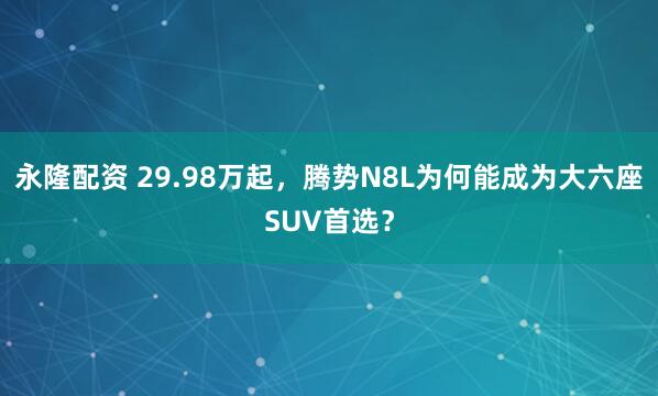 永隆配资 29.98万起，腾势N8L为何能成为大六座SUV首选？