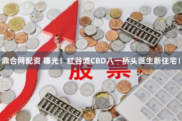 鼎合网配资 曝光！红谷滩CBD八一桥头诞生新住宅！