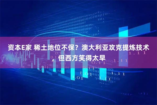 资本E家 稀土地位不保？澳大利亚攻克提炼技术，但西方笑得太早