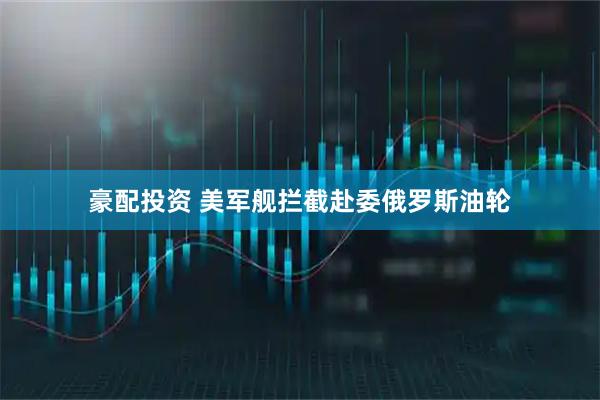 豪配投资 美军舰拦截赴委俄罗斯油轮