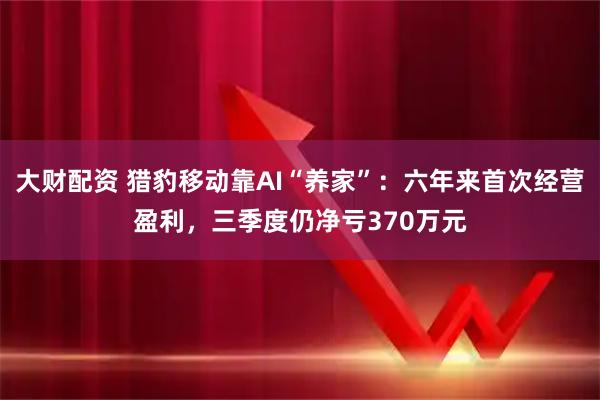 大财配资 猎豹移动靠AI“养家”：六年来首次经营盈利，三季度仍净亏370万元