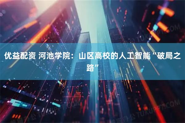 优益配资 河池学院：山区高校的人工智能“破局之路”