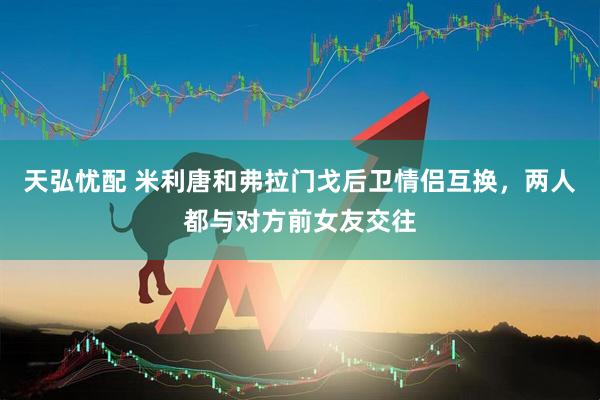 天弘忧配 米利唐和弗拉门戈后卫情侣互换，两人都与对方前女友交往