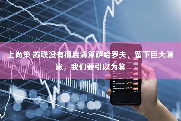上尚策 苏联没有彻底清算萨哈罗夫，留下巨大隐患，我们要引以为鉴