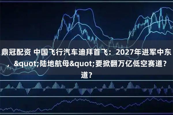 鼎冠配资 中国飞行汽车迪拜首飞：2027年进军中东，"陆地航母"要掀翻万亿低空赛道？
