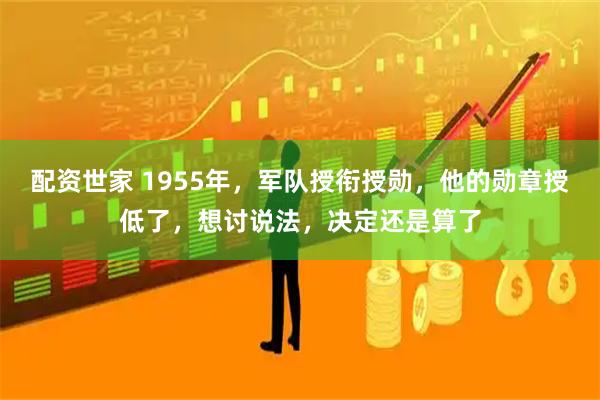 配资世家 1955年，军队授衔授勋，他的勋章授低了，想讨说法，决定还是算了