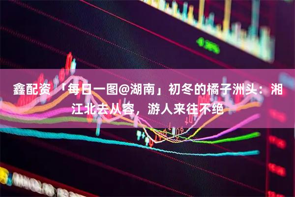 鑫配资 「每日一图@湖南」初冬的橘子洲头：湘江北去从容，游人来往不绝