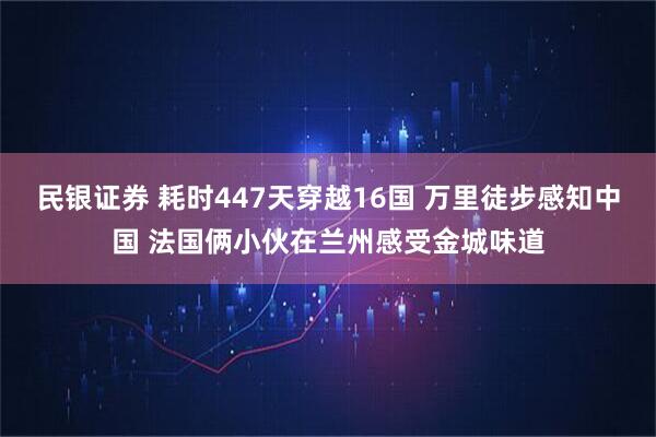 民银证券 耗时447天穿越16国 万里徒步感知中国 法国俩小伙在兰州感受金城味道