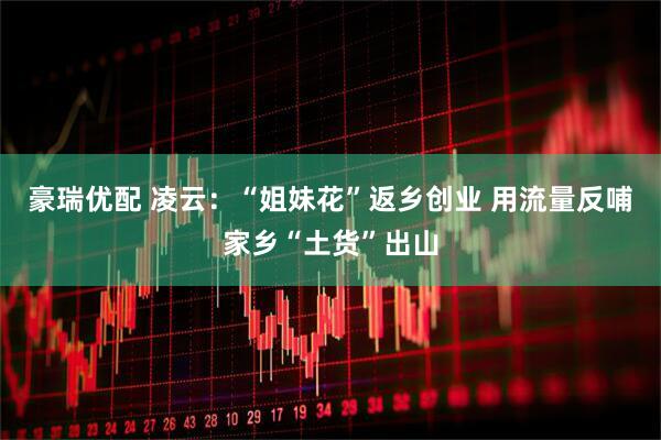 豪瑞优配 凌云：“姐妹花”返乡创业 用流量反哺家乡“土货”出山