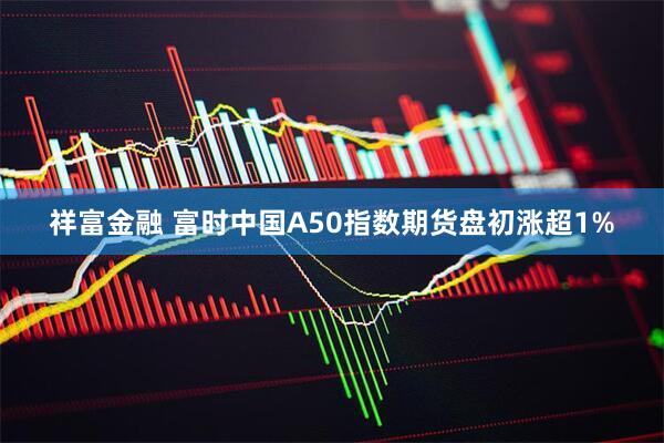 祥富金融 富时中国A50指数期货盘初涨超1%