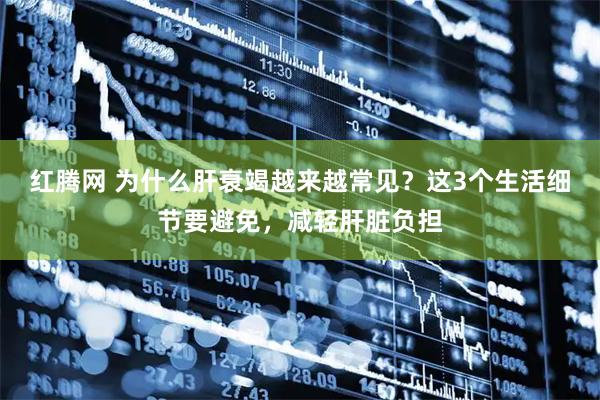 红腾网 为什么肝衰竭越来越常见？这3个生活细节要避免，减轻肝脏负担