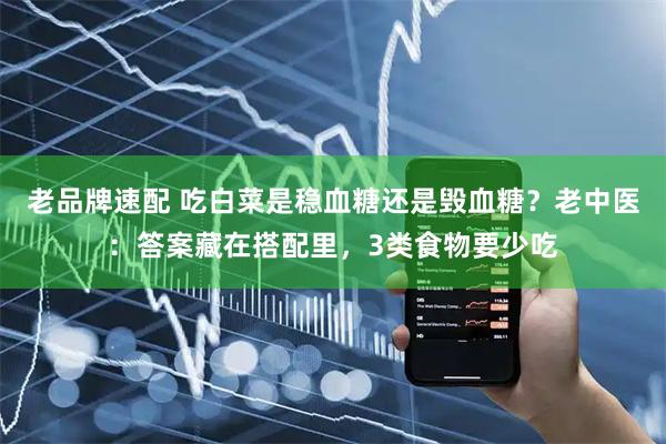 老品牌速配 吃白菜是稳血糖还是毁血糖？老中医：答案藏在搭配里，3类食物要少吃