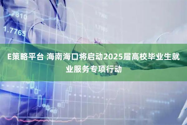 E策略平台 海南海口将启动2025届高校毕业生就业服务专项行动