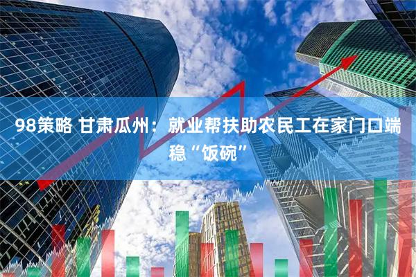 98策略 甘肃瓜州：就业帮扶助农民工在家门口端稳“饭碗”
