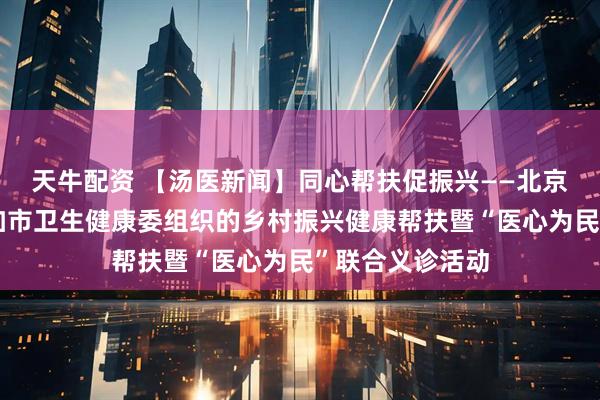 天牛配资 【汤医新闻】同心帮扶促振兴——北京小汤山医院参加市卫生健康委组织的乡村振兴健康帮扶暨“医心为民”联合义诊活动