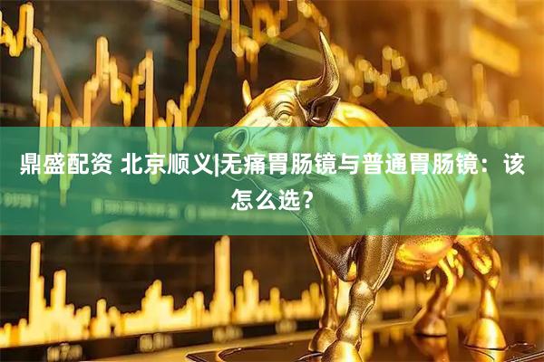 鼎盛配资 北京顺义|无痛胃肠镜与普通胃肠镜：该怎么选？