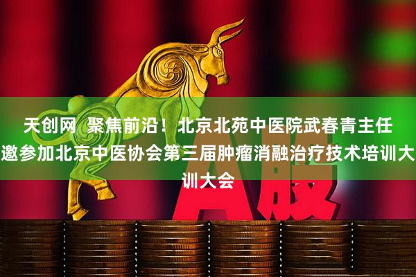 天创网  聚焦前沿！北京北苑中医院武春青主任应邀参加北京中医协会第三届肿瘤消融治疗技术培训大会