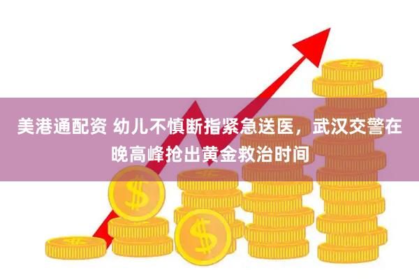 美港通配资 幼儿不慎断指紧急送医，武汉交警在晚高峰抢出黄金救治时间