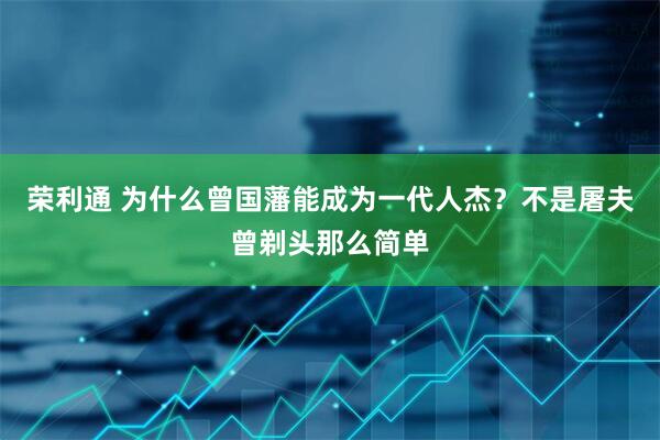 荣利通 为什么曾国藩能成为一代人杰?不是屠夫曾剃头那么简单
