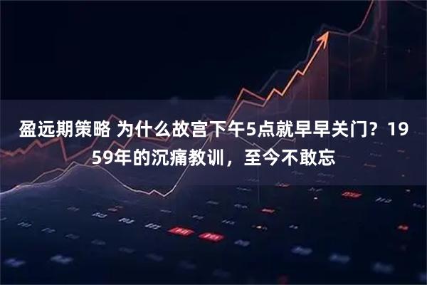 盈远期策略 为什么故宫下午5点就早早关门？1959年的沉痛教训，至今不敢忘