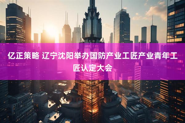 亿正策略 辽宁沈阳举办国防产业工匠产业青年工匠认定大会