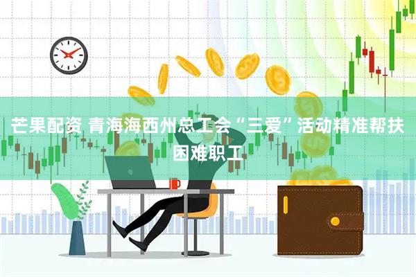 芒果配资 青海海西州总工会“三爱”活动精准帮扶困难职工
