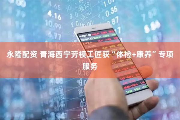 永隆配资 青海西宁劳模工匠获“体检+康养”专项服务