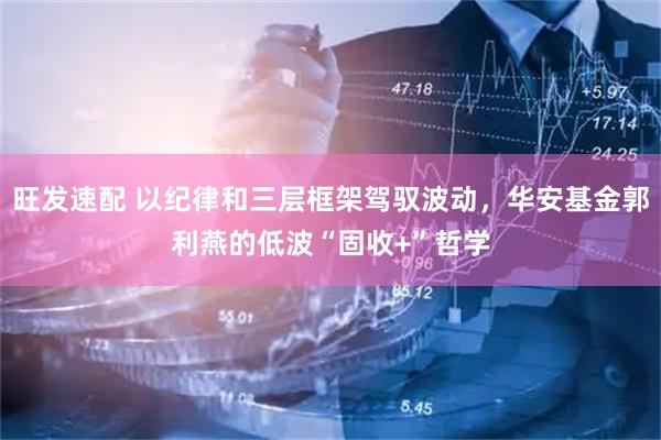 旺发速配 以纪律和三层框架驾驭波动，华安基金郭利燕的低波“固收+”哲学