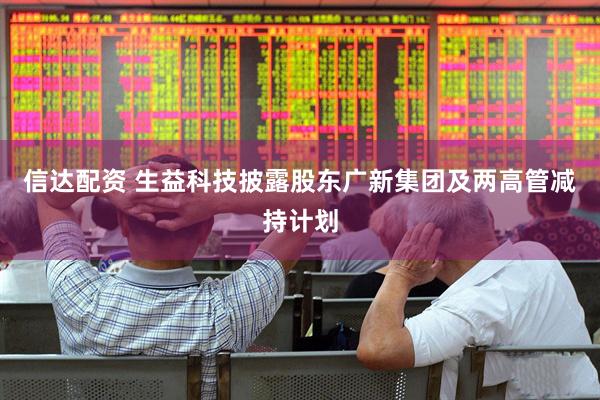 信达配资 生益科技披露股东广新集团及两高管减持计划