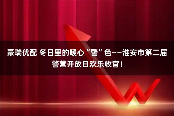 豪瑞优配 冬日里的暖心“警”色——淮安市第二届警营开放日欢乐收官!