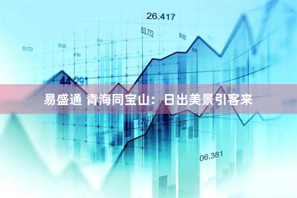 易盛通 青海同宝山：日出美景引客来