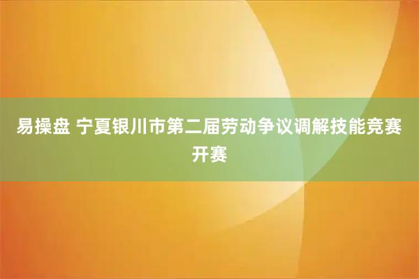 易操盘 宁夏银川市第二届劳动争议调解技能竞赛开赛