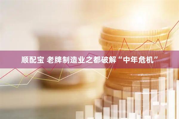 顺配宝 老牌制造业之都破解“中年危机”