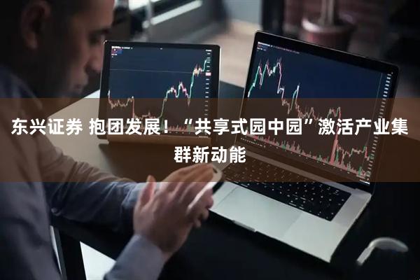 东兴证券 抱团发展！“共享式园中园”激活产业集群新动能