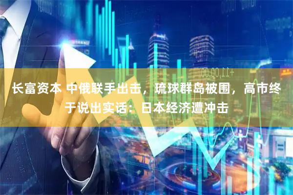长富资本 中俄联手出击，琉球群岛被围，高市终于说出实话：日本经济遭冲击