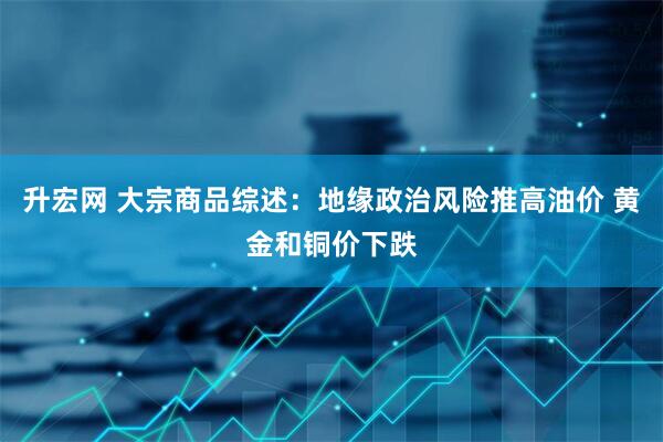 升宏网 大宗商品综述：地缘政治风险推高油价 黄金和铜价下跌