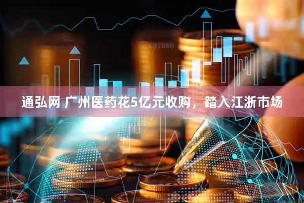 通弘网 广州医药花5亿元收购，踏入江浙市场