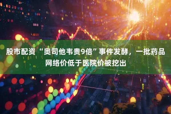股市配资 “奥司他韦贵9倍”事件发酵，一批药品网络价低于医院价被挖出