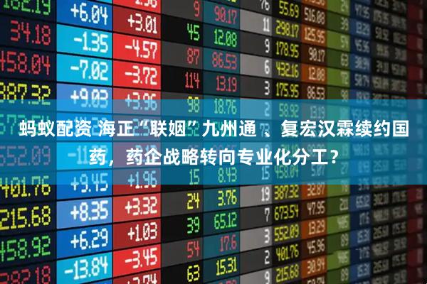 蚂蚁配资 海正“联姻”九州通 、复宏汉霖续约国药，药企战略转向专业化分工？