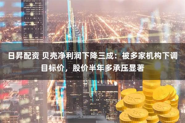 日昇配资 贝壳净利润下降三成：被多家机构下调目标价，股价半年多承压显著