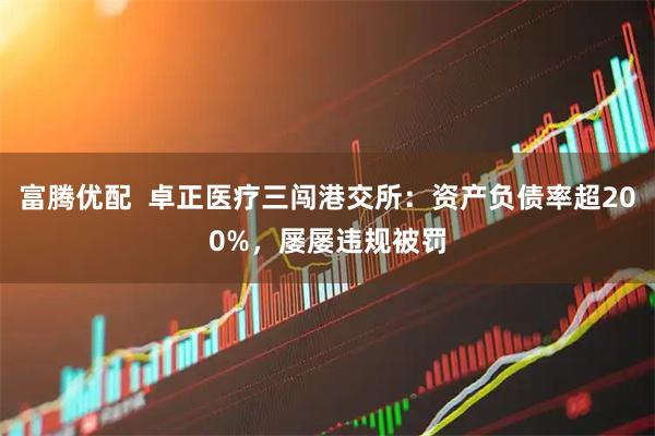 富腾优配  卓正医疗三闯港交所：资产负债率超200%，屡屡违规被罚