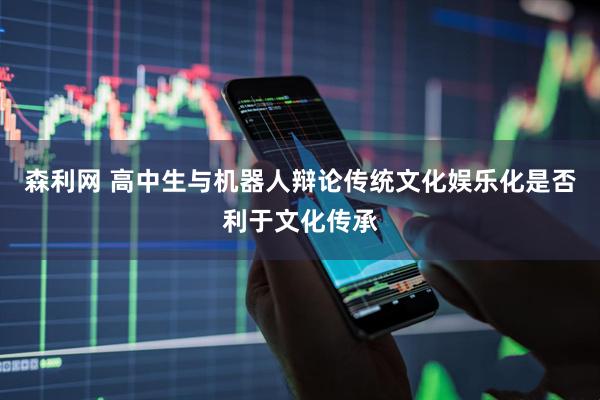 森利网 高中生与机器人辩论传统文化娱乐化是否利于文化传承