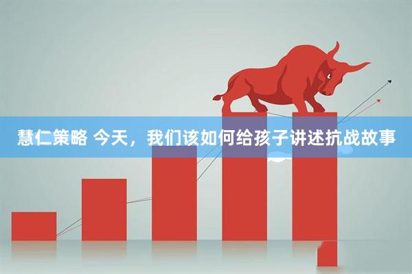 慧仁策略 今天，我们该如何给孩子讲述抗战故事