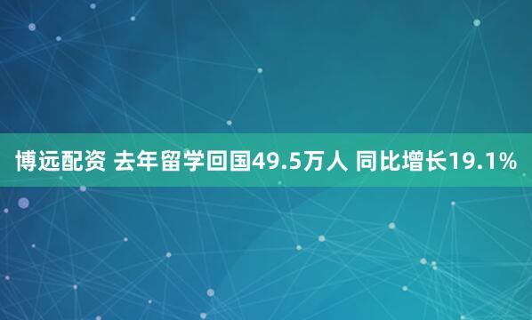 博远配资 去年留学回国49.5万人 同比增长19.1%