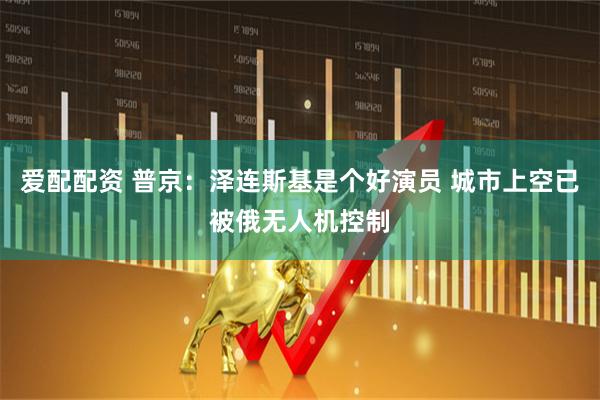 爱配配资 普京：泽连斯基是个好演员 城市上空已被俄无人机控制