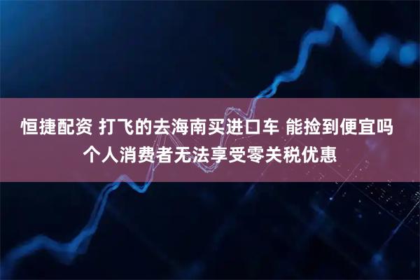 恒捷配资 打飞的去海南买进口车 能捡到便宜吗 个人消费者无法享受零关税优惠